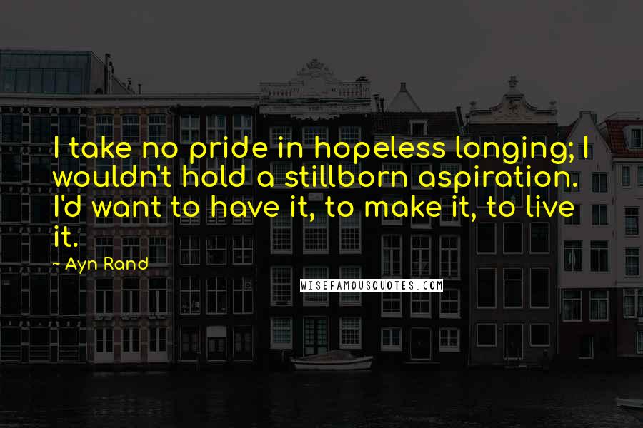 Ayn Rand Quotes: I take no pride in hopeless longing; I wouldn't hold a stillborn aspiration. I'd want to have it, to make it, to live it.