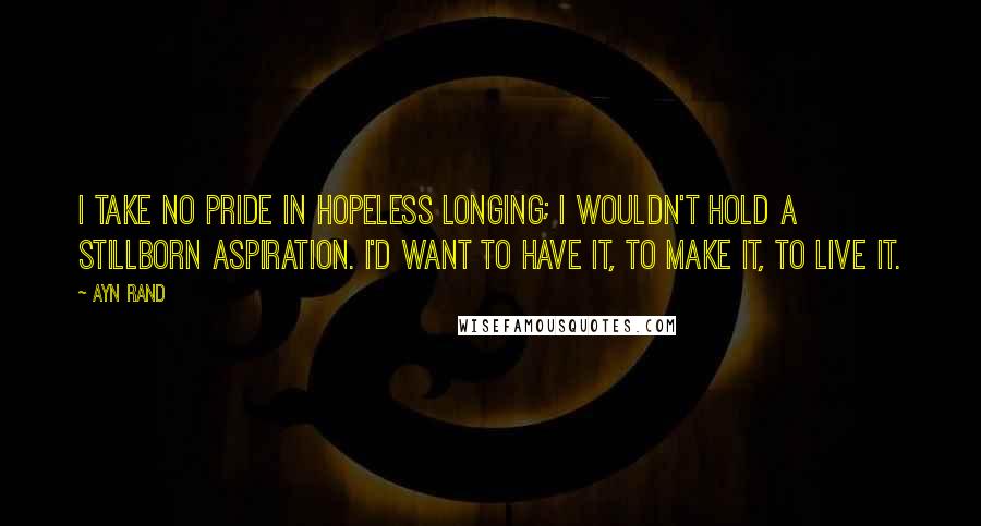 Ayn Rand Quotes: I take no pride in hopeless longing; I wouldn't hold a stillborn aspiration. I'd want to have it, to make it, to live it.