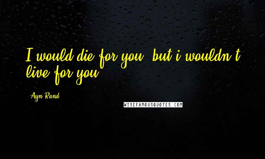 Ayn Rand Quotes: I would die for you, but i wouldn't live for you.