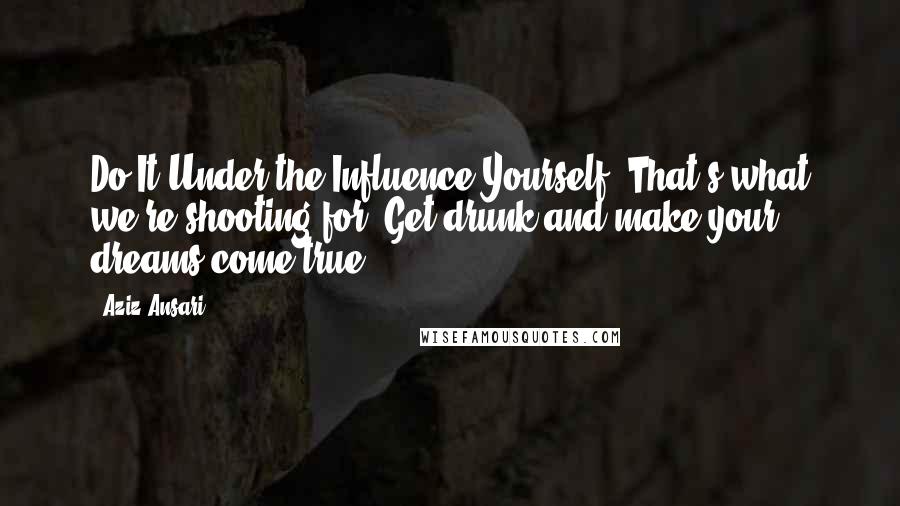 Aziz Ansari Quotes: Do It Under the Influence Yourself! That's what we're shooting for! Get drunk and make your dreams come true.