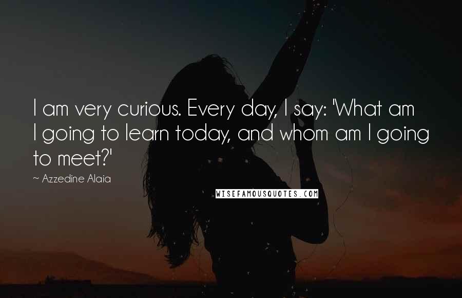 Azzedine Alaia Quotes: I am very curious. Every day, I say: 'What am I going to learn today, and whom am I going to meet?'