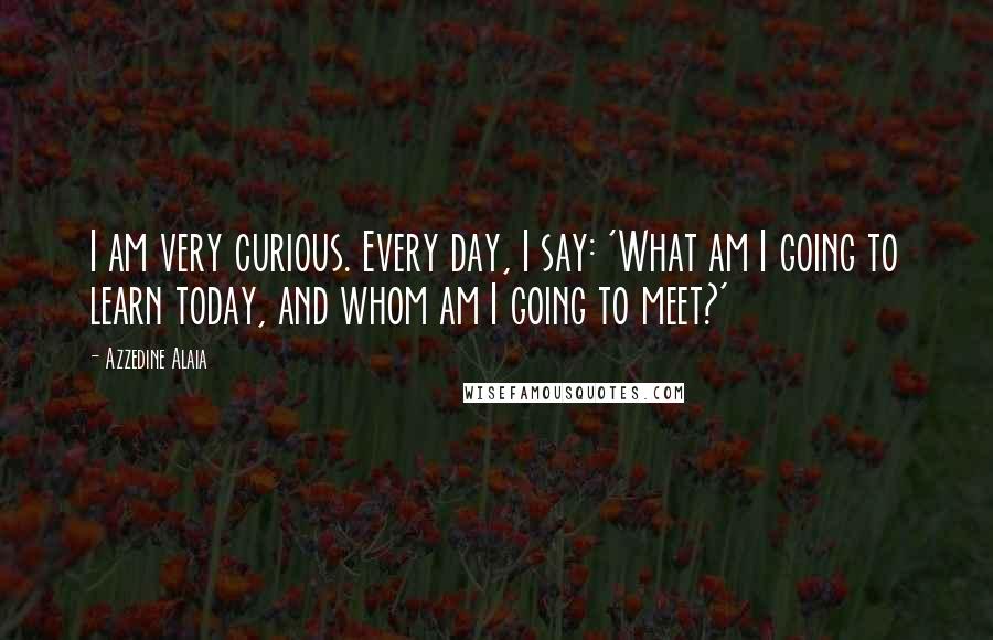 Azzedine Alaia Quotes: I am very curious. Every day, I say: 'What am I going to learn today, and whom am I going to meet?'