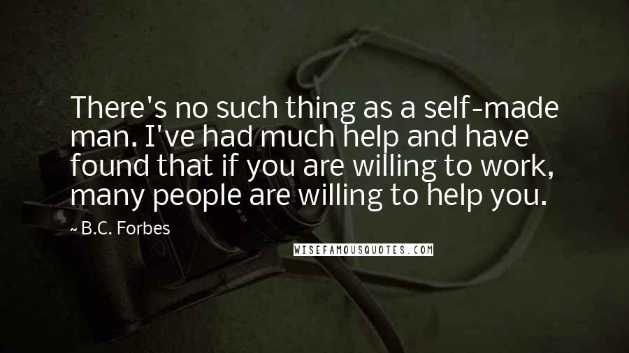 B.C. Forbes Quotes: There's no such thing as a self-made man. I've had much help and have found that if you are willing to work, many people are willing to help you.