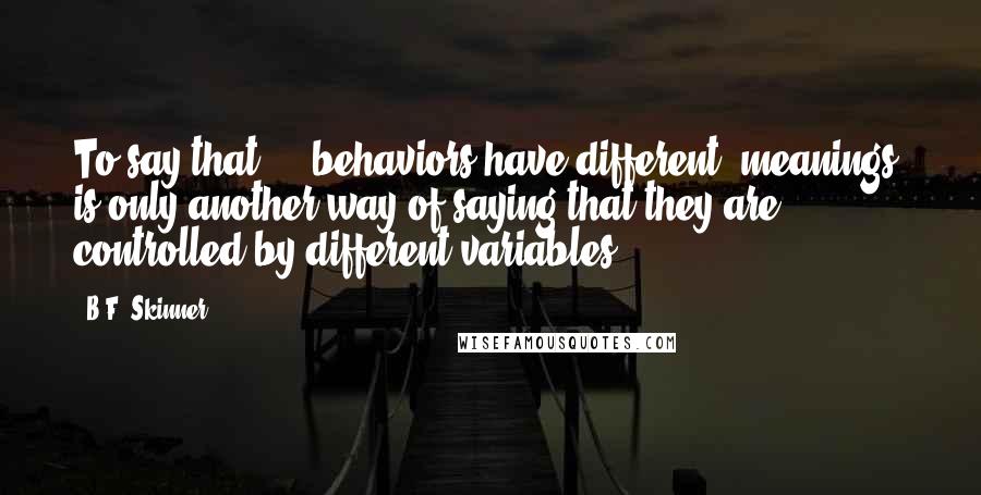 B.F. Skinner Quotes: To say that ... behaviors have different 'meanings' is only another way of saying that they are controlled by different variables.