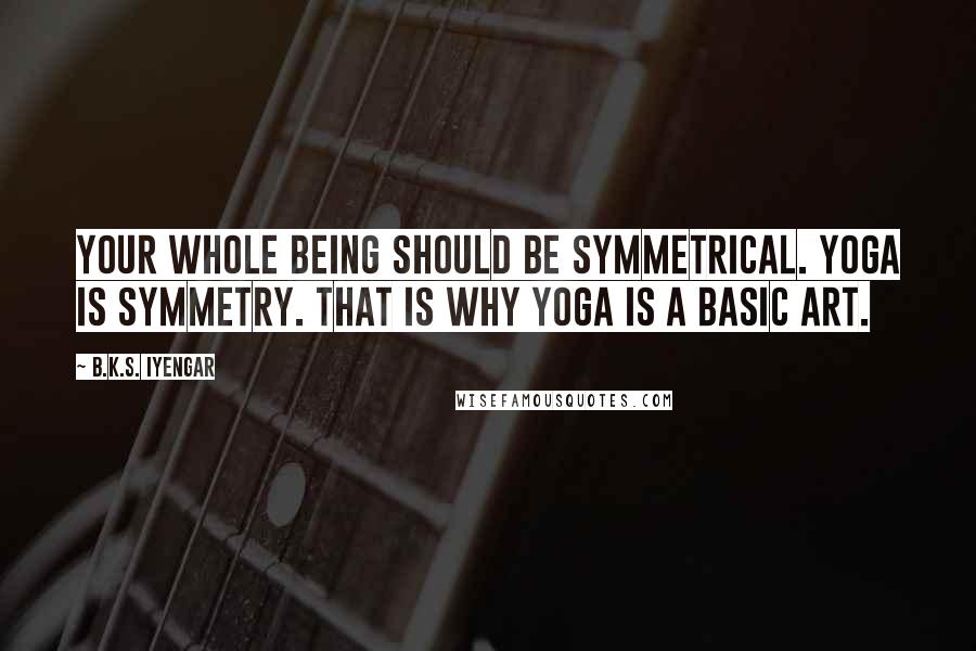 B.K.S. Iyengar Quotes: Your whole being should be symmetrical. Yoga is symmetry. That is why yoga is a basic art.