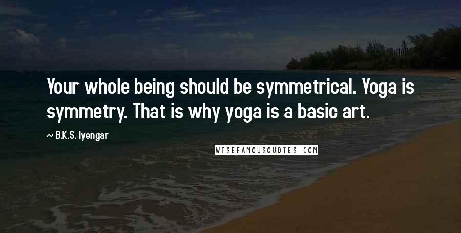 B.K.S. Iyengar Quotes: Your whole being should be symmetrical. Yoga is symmetry. That is why yoga is a basic art.