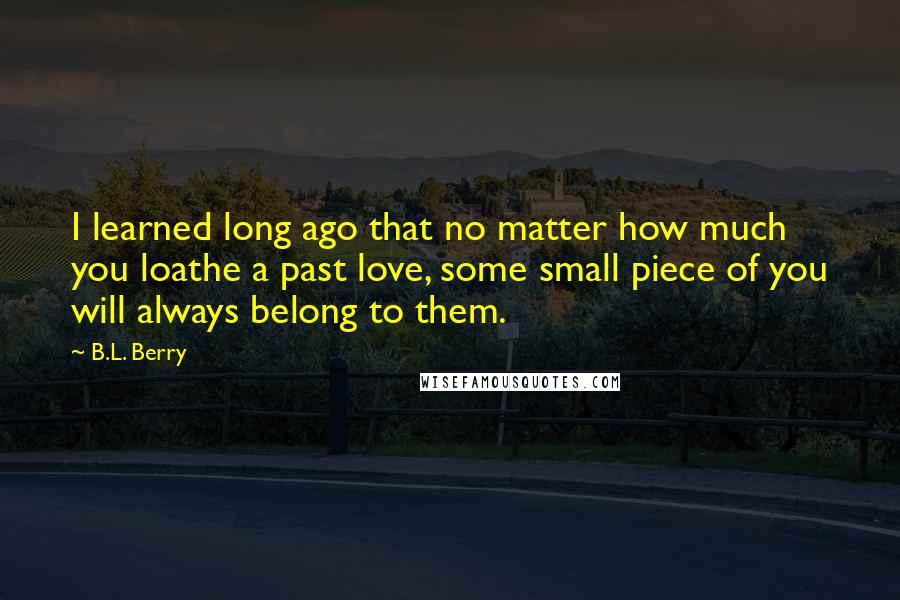 B.L. Berry Quotes: I learned long ago that no matter how much you loathe a past love, some small piece of you will always belong to them.