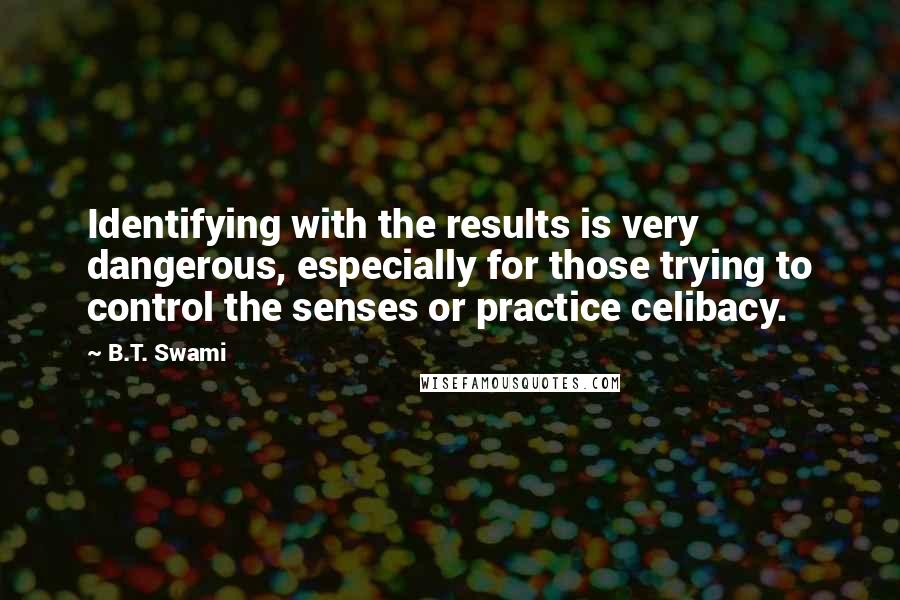 B.T. Swami Quotes: Identifying with the results is very dangerous, especially for those trying to control the senses or practice celibacy.