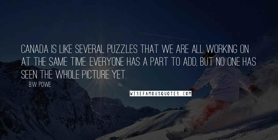 B.W. Powe Quotes: Canada is like several puzzles that we are all working on at the same time. Everyone has a part to add, but no one has seen the whole picture yet.