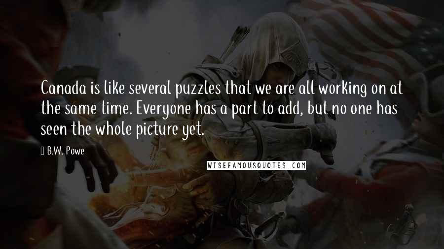 B.W. Powe Quotes: Canada is like several puzzles that we are all working on at the same time. Everyone has a part to add, but no one has seen the whole picture yet.