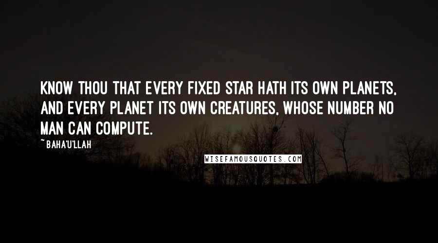 Baha'u'llah Quotes: Know thou that every fixed star hath its own planets, and every planet its own creatures, whose number no man can compute.