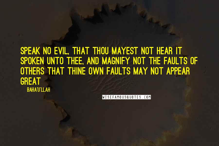 Baha'u'llah Quotes: Speak no evil, that thou mayest not hear it spoken unto thee, and magnify not the faults of others that thine own faults may not appear great