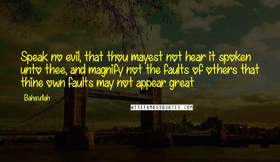 Baha'u'llah Quotes: Speak no evil, that thou mayest not hear it spoken unto thee, and magnify not the faults of others that thine own faults may not appear great