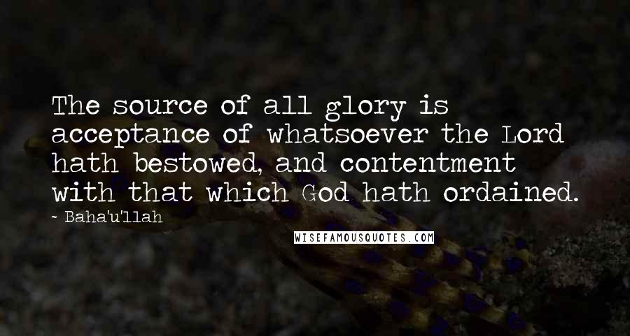 Baha'u'llah Quotes: The source of all glory is acceptance of whatsoever the Lord hath bestowed, and contentment with that which God hath ordained.