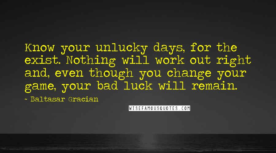 Baltasar Gracian Quotes: Know your unlucky days, for the exist. Nothing will work out right and, even though you change your game, your bad luck will remain.