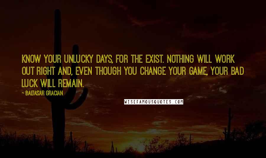 Baltasar Gracian Quotes: Know your unlucky days, for the exist. Nothing will work out right and, even though you change your game, your bad luck will remain.