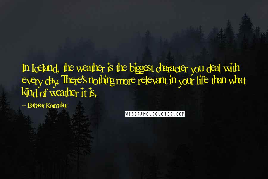 Baltasar Kormakur Quotes: In Iceland, the weather is the biggest character you deal with every day. There's nothing more relevant in your life than what kind of weather it is.