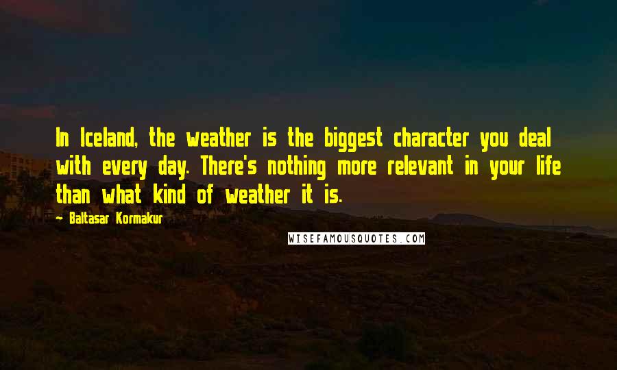 Baltasar Kormakur Quotes: In Iceland, the weather is the biggest character you deal with every day. There's nothing more relevant in your life than what kind of weather it is.