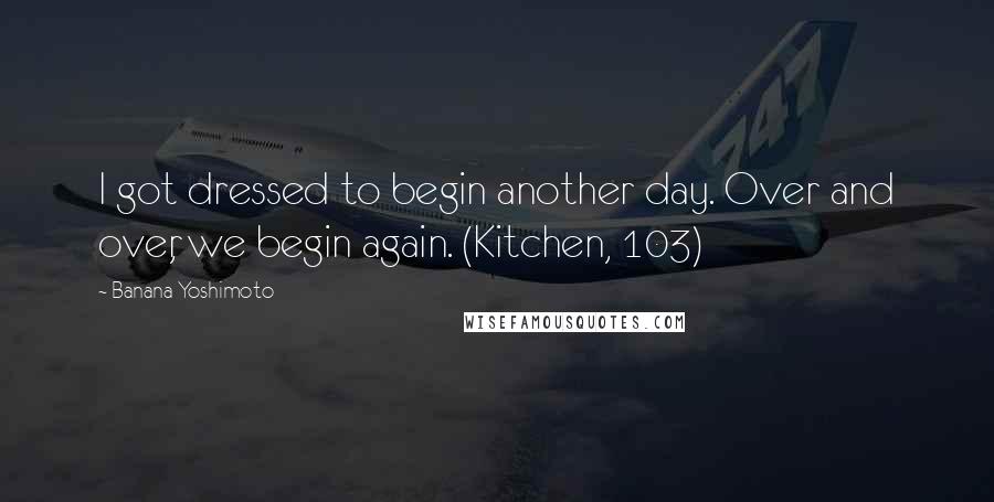 Banana Yoshimoto Quotes: I got dressed to begin another day. Over and over, we begin again. (Kitchen, 103)