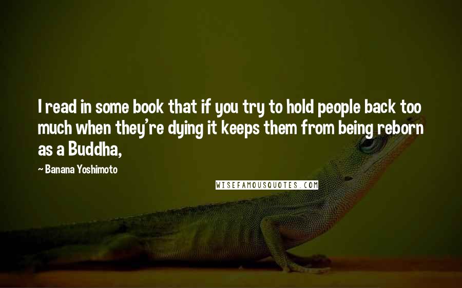 Banana Yoshimoto Quotes: I read in some book that if you try to hold people back too much when they're dying it keeps them from being reborn as a Buddha,