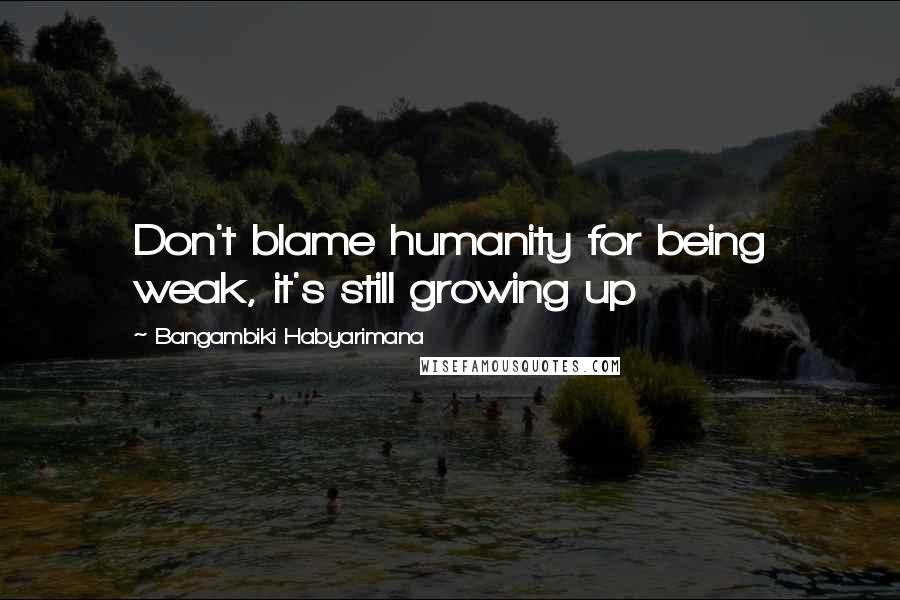 Bangambiki Habyarimana Quotes: Don't blame humanity for being weak, it's still growing up