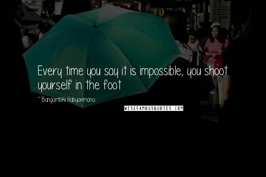 Bangambiki Habyarimana Quotes: Every time you say it is impossible, you shoot yourself in the foot