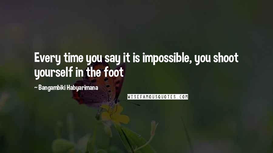 Bangambiki Habyarimana Quotes: Every time you say it is impossible, you shoot yourself in the foot