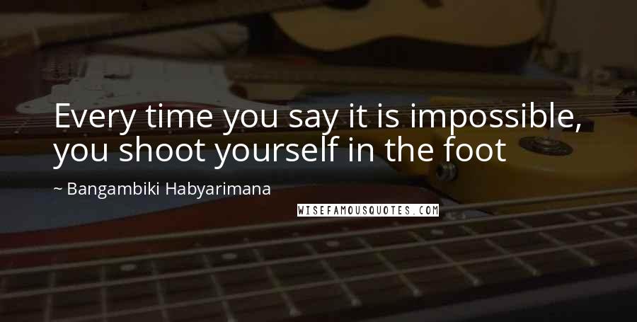 Bangambiki Habyarimana Quotes: Every time you say it is impossible, you shoot yourself in the foot