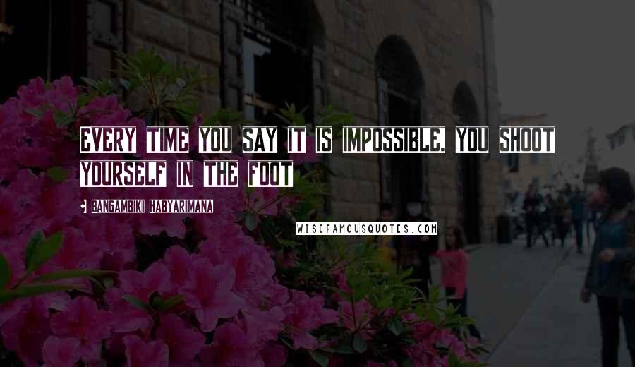 Bangambiki Habyarimana Quotes: Every time you say it is impossible, you shoot yourself in the foot