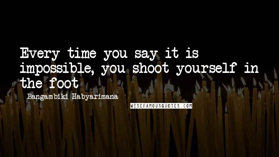 Bangambiki Habyarimana Quotes: Every time you say it is impossible, you shoot yourself in the foot