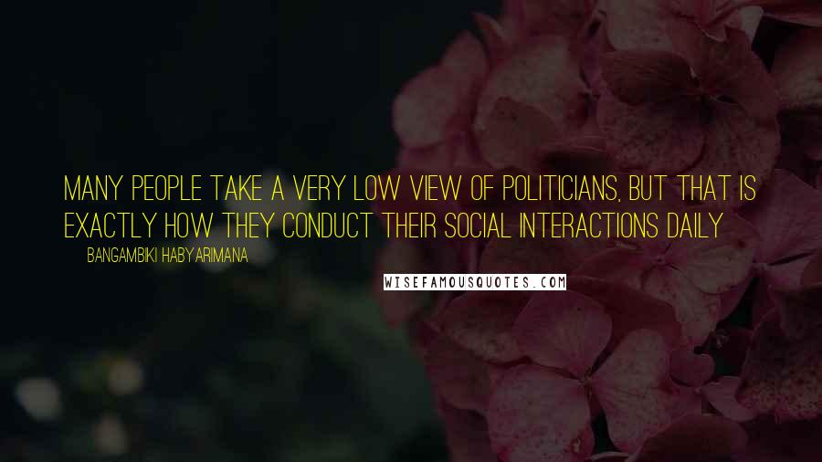 Bangambiki Habyarimana Quotes: Many people take a very low view of politicians, but that is exactly how they conduct their social interactions daily