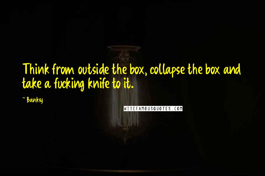 Banksy Quotes: Think from outside the box, collapse the box and take a fucking knife to it.