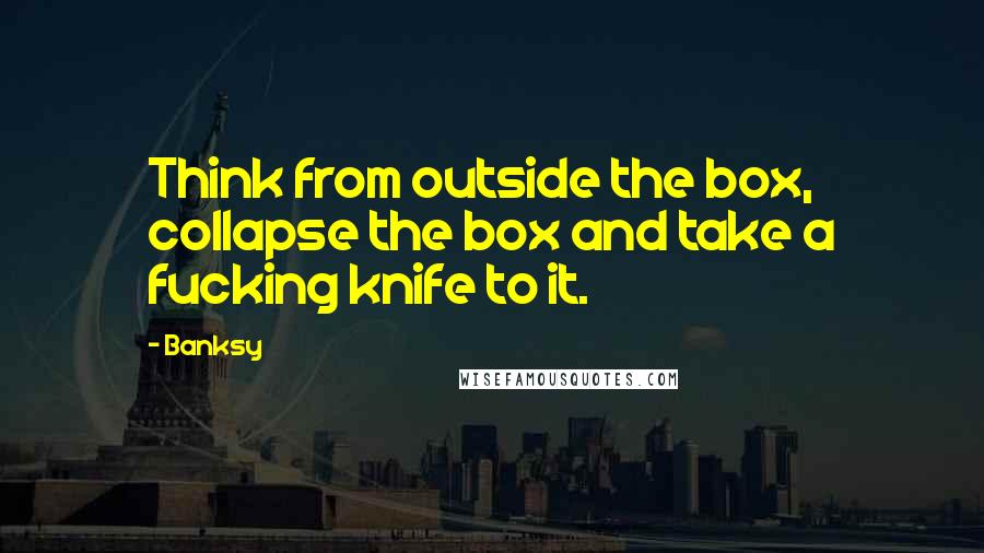 Banksy Quotes: Think from outside the box, collapse the box and take a fucking knife to it.