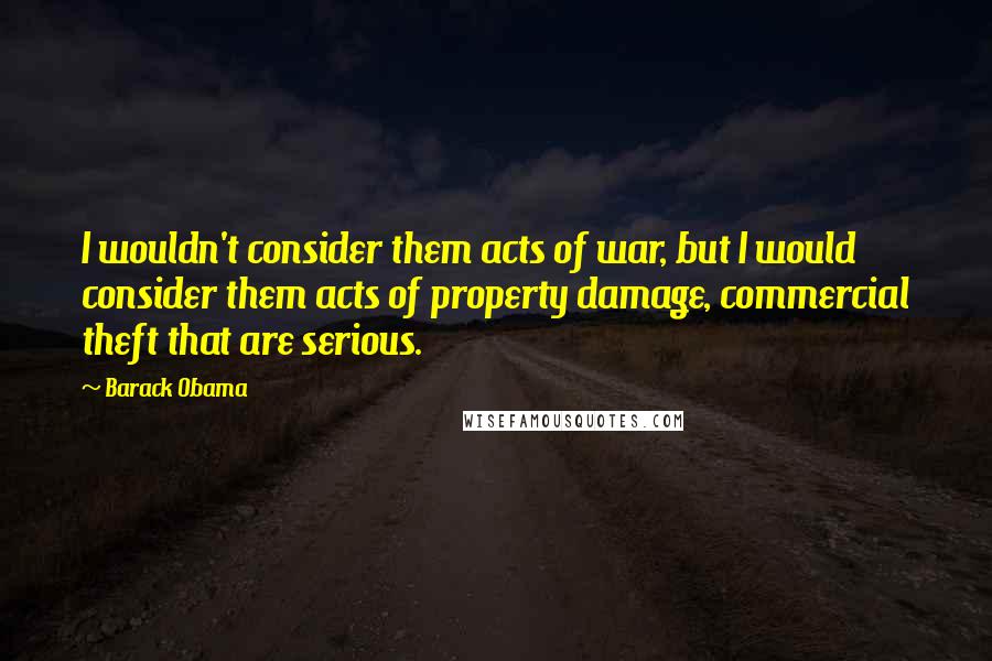 Barack Obama Quotes: I wouldn't consider them acts of war, but I would consider them acts of property damage, commercial theft that are serious.