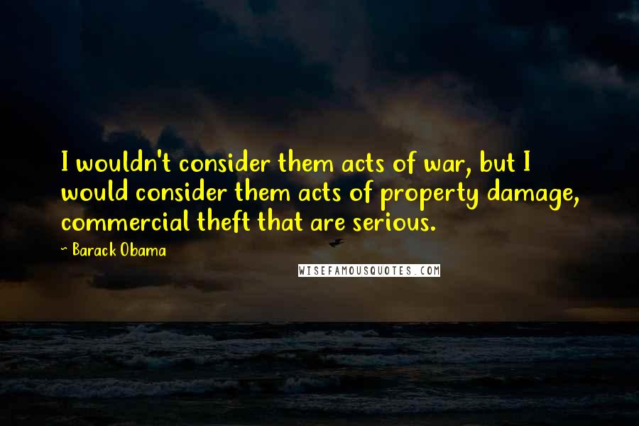 Barack Obama Quotes: I wouldn't consider them acts of war, but I would consider them acts of property damage, commercial theft that are serious.