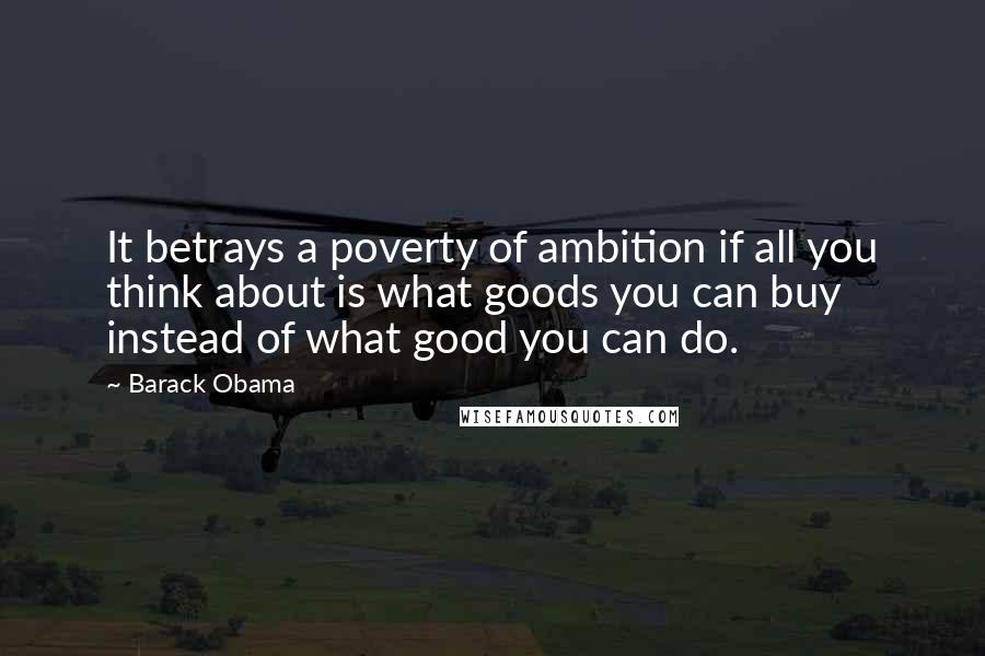 Barack Obama Quotes: It betrays a poverty of ambition if all you think about is what goods you can buy instead of what good you can do.