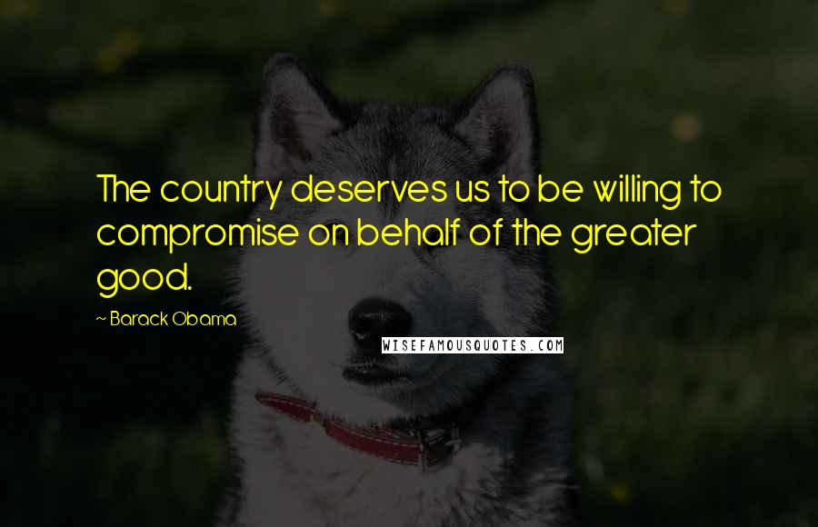 Barack Obama Quotes: The country deserves us to be willing to compromise on behalf of the greater good.