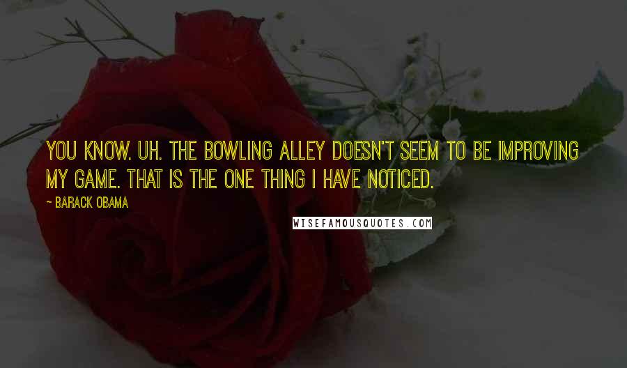 Barack Obama Quotes: You know. Uh. The bowling alley doesn't seem to be improving my game. That is the one thing I have noticed.