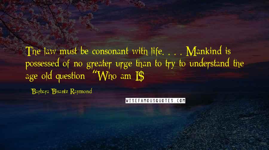 Barbara Bisantz Raymond Quotes: The law must be consonant with life. . . . Mankind is possessed of no greater urge than to try to understand the age-old question: "Who am I$