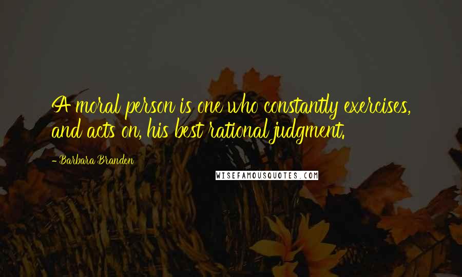 Barbara Branden Quotes: A moral person is one who constantly exercises, and acts on, his best rational judgment.