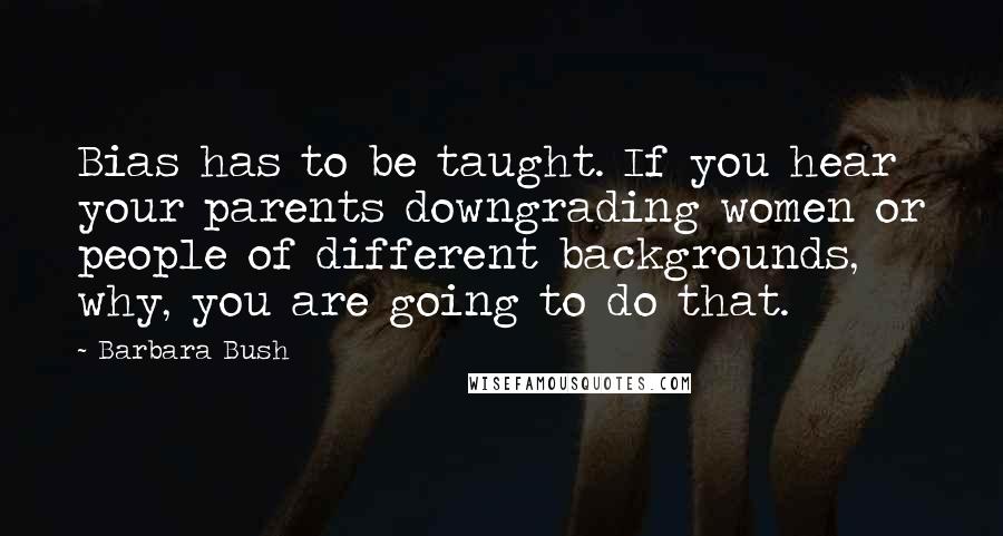 Barbara Bush Quotes: Bias has to be taught. If you hear your parents downgrading women or people of different backgrounds, why, you are going to do that.