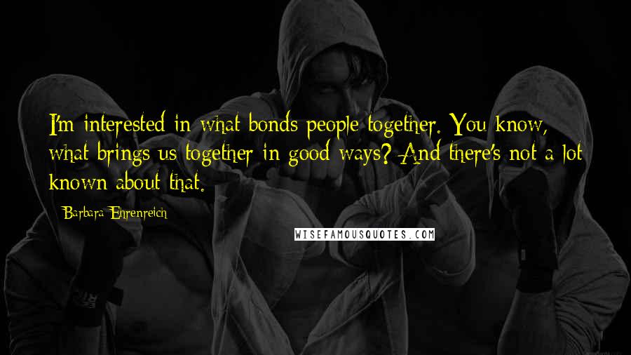 Barbara Ehrenreich Quotes: I'm interested in what bonds people together. You know, what brings us together in good ways? And there's not a lot known about that.