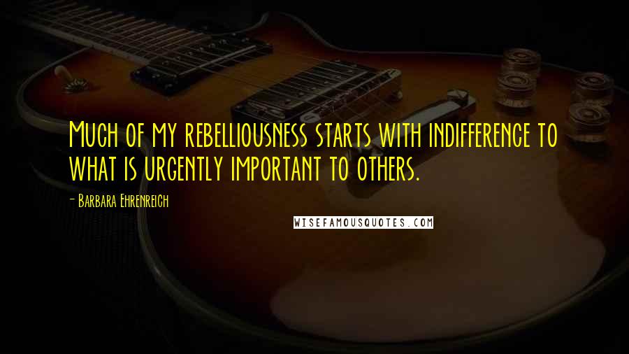 Barbara Ehrenreich Quotes: Much of my rebelliousness starts with indifference to what is urgently important to others.