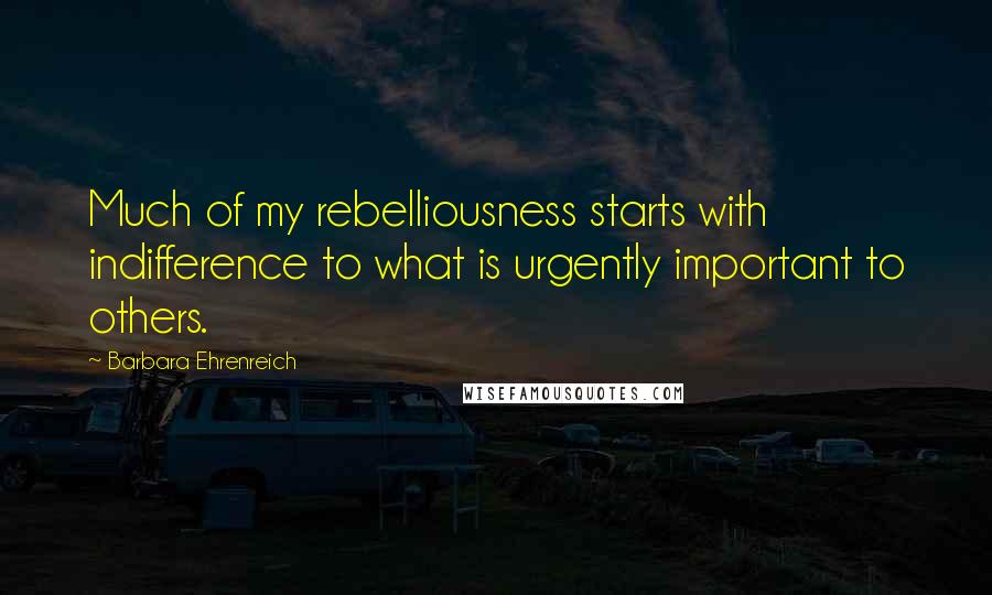 Barbara Ehrenreich Quotes: Much of my rebelliousness starts with indifference to what is urgently important to others.