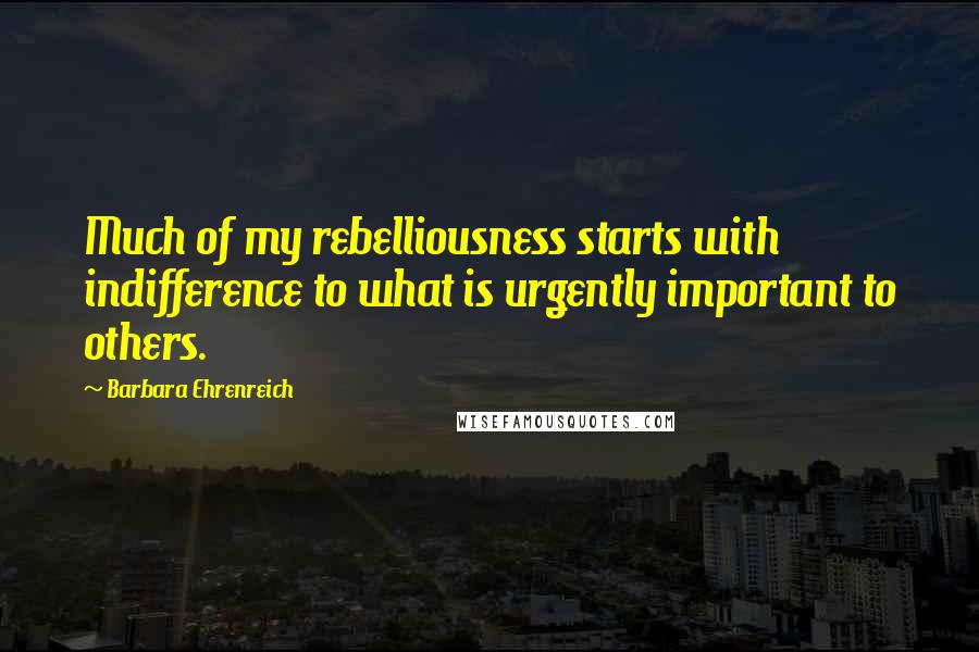 Barbara Ehrenreich Quotes: Much of my rebelliousness starts with indifference to what is urgently important to others.