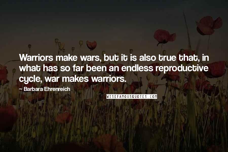 Barbara Ehrenreich Quotes: Warriors make wars, but it is also true that, in what has so far been an endless reproductive cycle, war makes warriors.