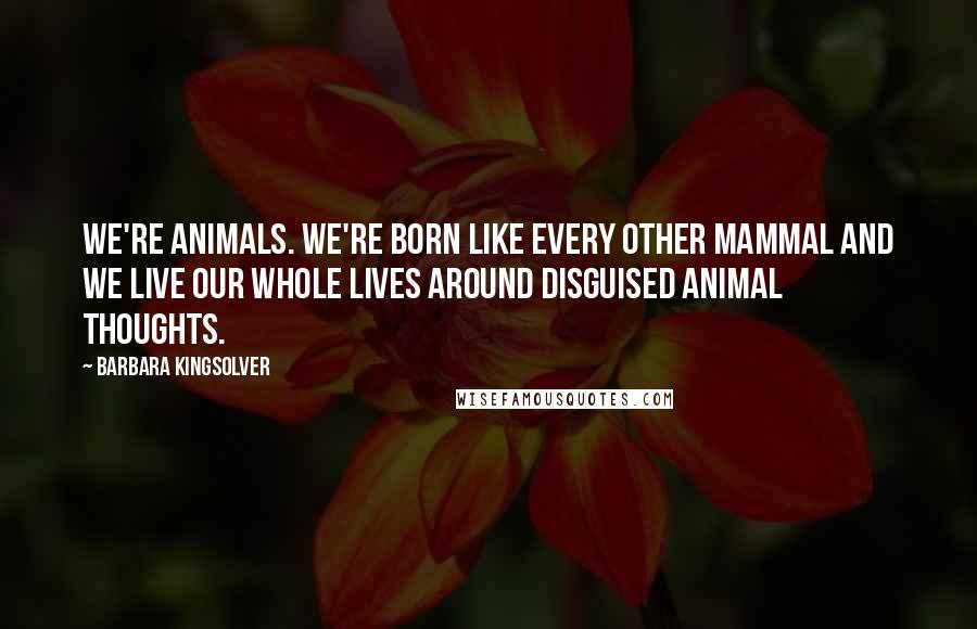 Barbara Kingsolver Quotes: We're animals. We're born like every other mammal and we live our whole lives around disguised animal thoughts.