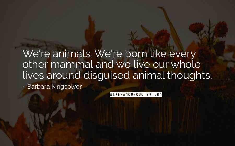 Barbara Kingsolver Quotes: We're animals. We're born like every other mammal and we live our whole lives around disguised animal thoughts.