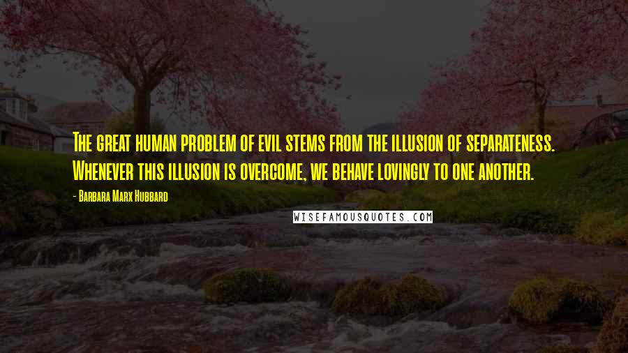 Barbara Marx Hubbard Quotes: The great human problem of evil stems from the illusion of separateness. Whenever this illusion is overcome, we behave lovingly to one another.