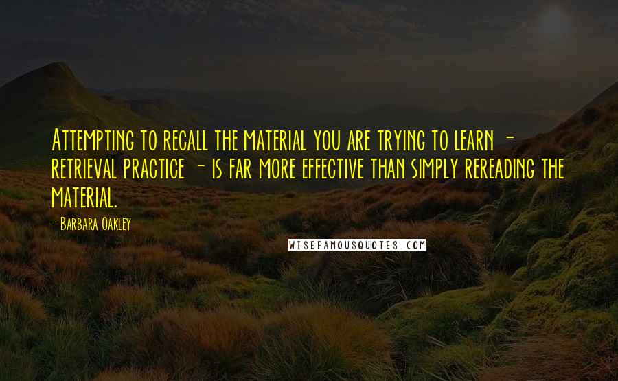 Barbara Oakley Quotes: Attempting to recall the material you are trying to learn - retrieval practice - is far more effective than simply rereading the material.